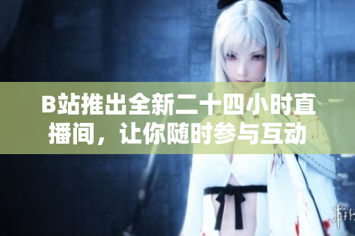 B站推出全新二十四小时直播间，让你随时参与互动