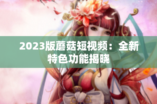 2023版蘑菇短视频：全新特色功能揭晓