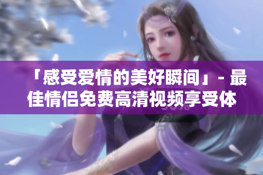 「感受爱情的美好瞬间」- 最佳情侣免费高清视频享受体验