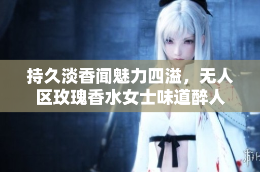 持久淡香闻魅力四溢，无人区玫瑰香水女士味道醉人