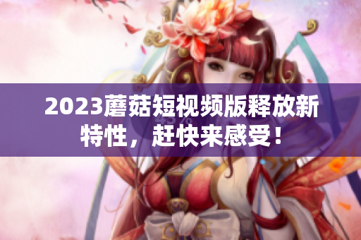 2023蘑菇短视频版释放新特性，赶快来感受！