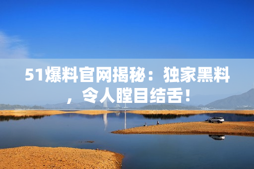 51爆料官网揭秘：独家黑料，令人瞠目结舌！