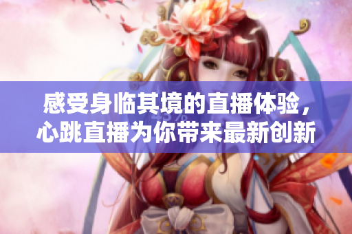 感受身临其境的直播体验，心跳直播为你带来最新创新技术