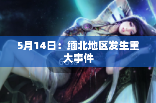 5月14日：缅北地区发生重大事件