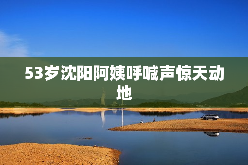 53岁沈阳阿姨呼喊声惊天动地