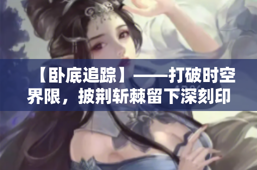 【卧底追踪】——打破时空界限，披荆斩棘留下深刻印记！