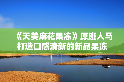 《天美麻花果冻》原班人马打造口感清新的新品果冻
