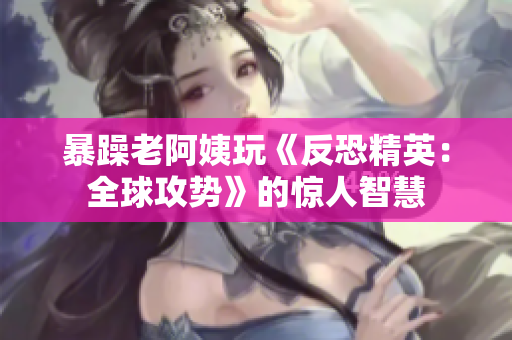 暴躁老阿姨玩《反恐精英：全球攻势》的惊人智慧