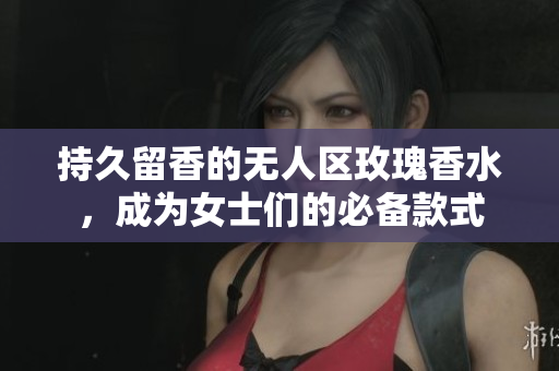 持久留香的无人区玫瑰香水，成为女士们的必备款式