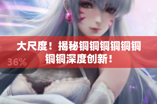 大尺度！揭秘铜铜铜铜铜铜铜铜深度创新！