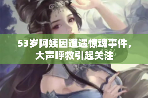 53岁阿姨因遭遇惊魂事件，大声呼救引起关注