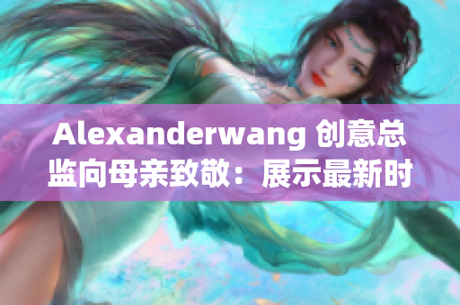 Alexanderwang 创意总监向母亲致敬：展示最新时装系列