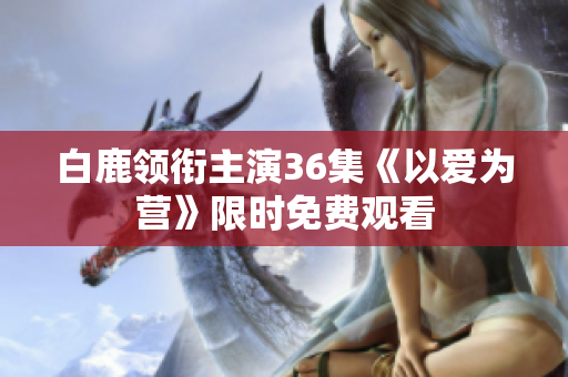 白鹿领衔主演36集《以爱为营》限时免费观看