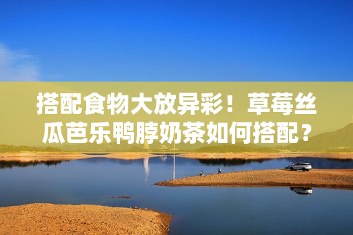 搭配食物大放异彩！草莓丝瓜芭乐鸭脖奶茶如何搭配？