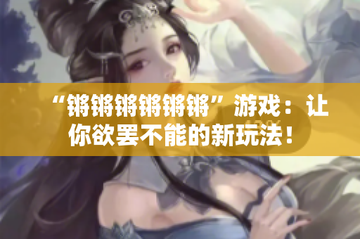 “锵锵锵锵锵锵”游戏：让你欲罢不能的新玩法！