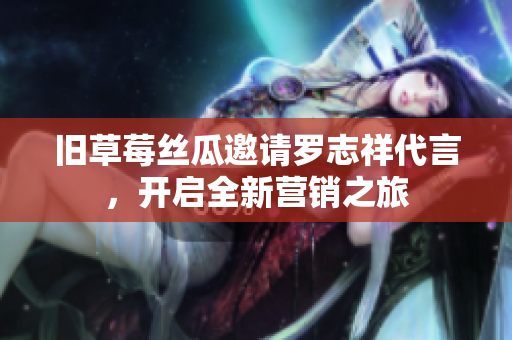 旧草莓丝瓜邀请罗志祥代言，开启全新营销之旅