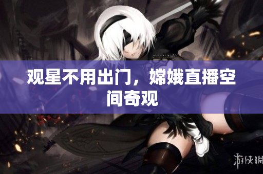 观星不用出门，嫦娥直播空间奇观