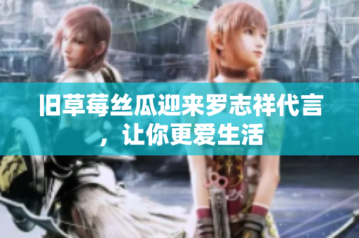 旧草莓丝瓜迎来罗志祥代言，让你更爱生活