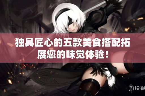独具匠心的五款美食搭配拓展您的味觉体验！