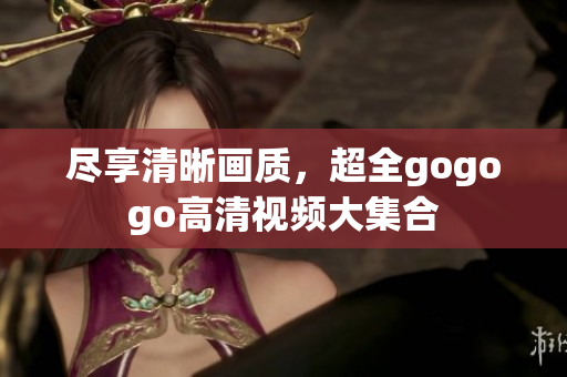 尽享清晰画质，超全gogogo高清视频大集合