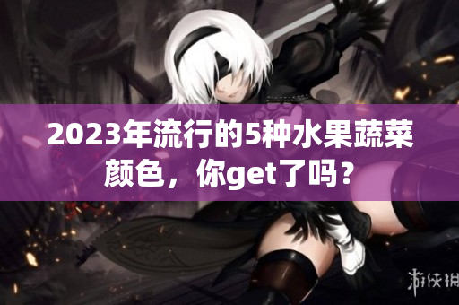 2023年流行的5种水果蔬菜颜色，你get了吗？