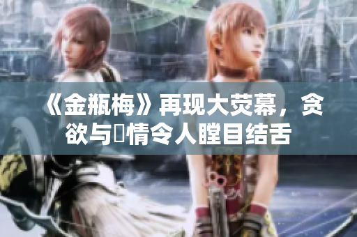 《金瓶梅》再现大荧幕，贪欲与姦情令人瞠目结舌