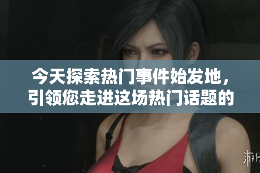 今天探索热门事件始发地，引领您走进这场热门话题的源头