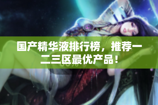 国产精华液排行榜，推荐一二三区最优产品！