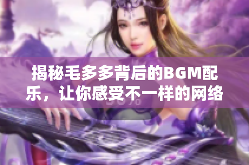 揭秘毛多多背后的BGM配乐，让你感受不一样的网络世界