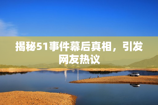 揭秘51事件幕后真相，引发网友热议