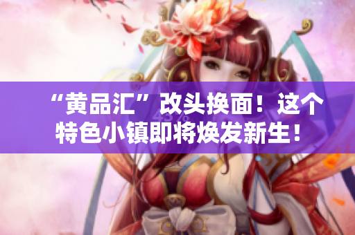 “黄品汇”改头换面！这个特色小镇即将焕发新生！