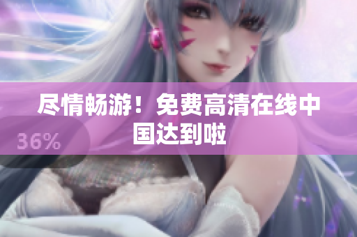 尽情畅游！免费高清在线中国达到啦
