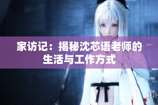 家访记：揭秘沈芯语老师的生活与工作方式