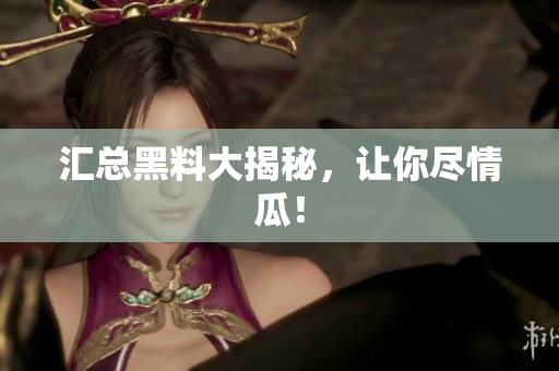 汇总黑料大揭秘，让你尽情瓜！