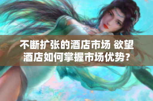 不断扩张的酒店市场 欲望酒店如何掌握市场优势？