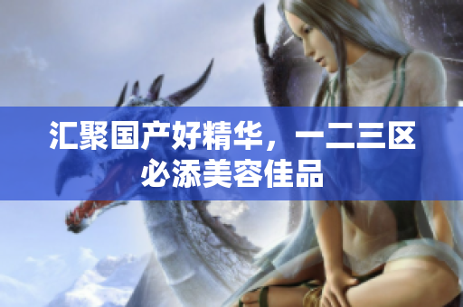 汇聚国产好精华，一二三区必添美容佳品