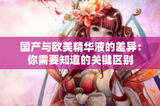 国产与欧美精华液的差异：你需要知道的关键区别