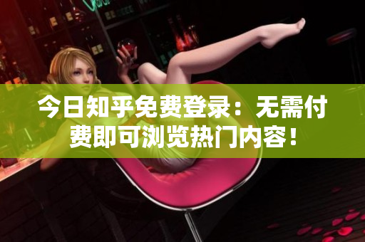 今日知乎免费登录：无需付费即可浏览热门内容！