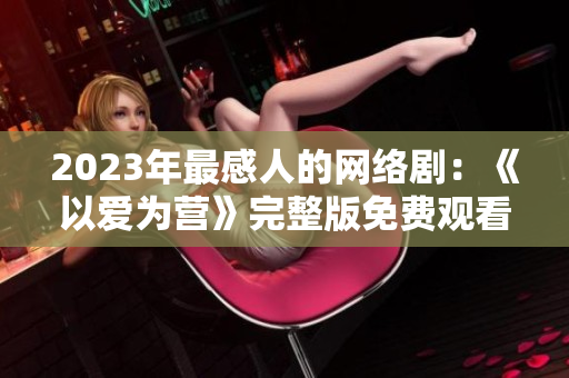 2023年最感人的网络剧：《以爱为营》完整版免费观看！