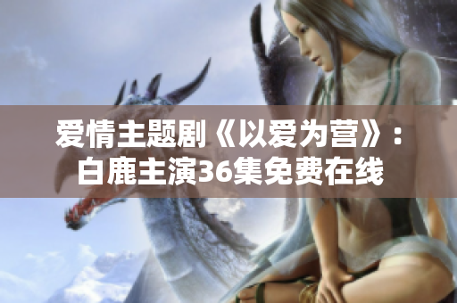 爱情主题剧《以爱为营》：白鹿主演36集免费在线