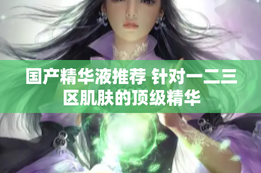 国产精华液推荐 针对一二三区肌肤的顶级精华
