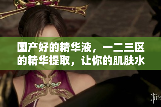 国产好的精华液，一二三区的精华提取，让你的肌肤水润倍增！