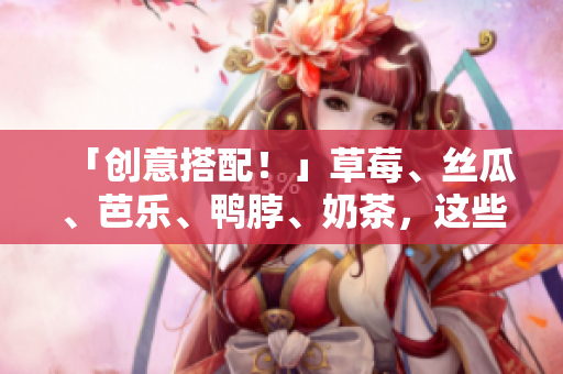 「创意搭配！」草莓、丝瓜、芭乐、鸭脖、奶茶，这些美食如何搭配最好呢？