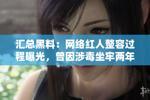 汇总黑料：网络红人整容过程曝光，曾因涉毒坐牢两年