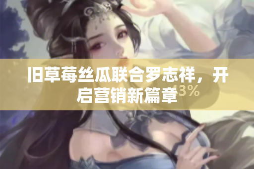 旧草莓丝瓜联合罗志祥，开启营销新篇章