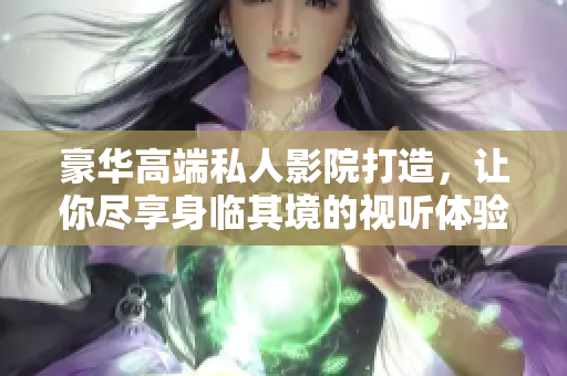 豪华高端私人影院打造，让你尽享身临其境的视听体验