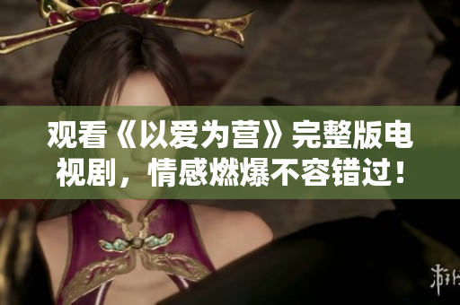 观看《以爱为营》完整版电视剧，情感燃爆不容错过！