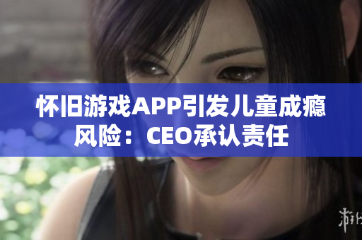 怀旧游戏APP引发儿童成瘾风险：CEO承认责任