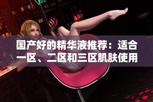 国产好的精华液推荐：适合一区、二区和三区肌肤使用