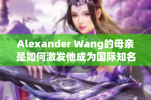 Alexander Wang的母亲是如何激发他成为国际知名设计师的
